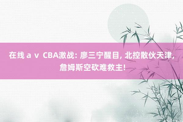 在线ａｖ CBA激战: 廖三宁醒目， 北控散伙天津， 詹姆斯空砍难救主!