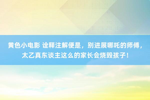 黄色小电影 诠释注解便是，别进展哪吒的师傅，太乙真东谈主这么的家长会烧毁孩子！