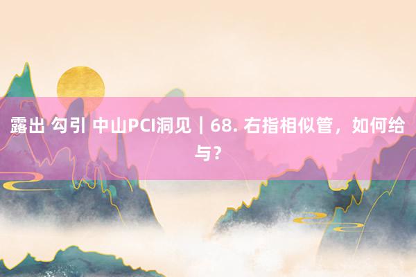 露出 勾引 中山PCI洞见｜68. 右指相似管，如何给与？