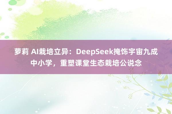 萝莉 AI栽培立异：DeepSeek掩饰宇宙九成中小学，重塑课堂生态栽培公说念