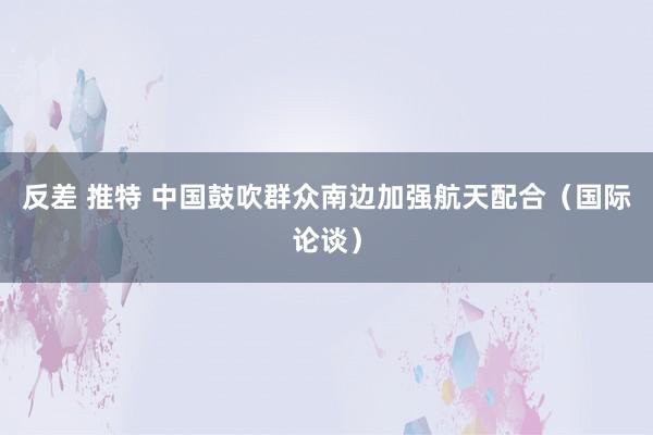 反差 推特 中国鼓吹群众南边加强航天配合（国际论谈）