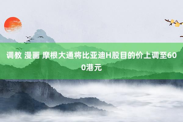 调教 漫画 摩根大通将比亚迪H股目的价上调至600港元