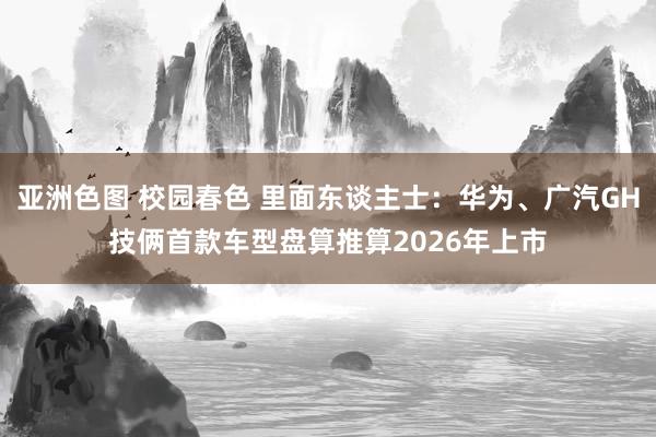 亚洲色图 校园春色 里面东谈主士：华为、广汽GH技俩首款车型盘算推算2026年上市