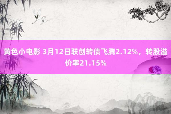 黄色小电影 3月12日联创转债飞腾2.12%，转股溢价率21.15%