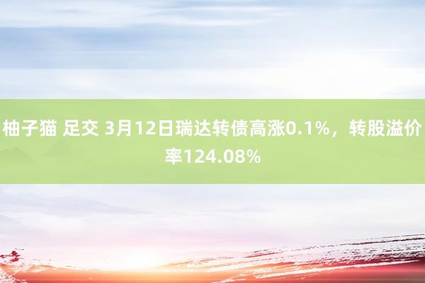 柚子猫 足交 3月12日瑞达转债高涨0.1%，转股溢价率124.08%