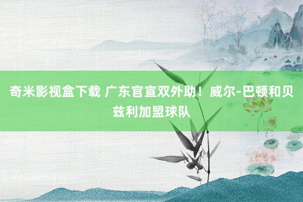 奇米影视盒下载 广东官宣双外助！威尔-巴顿和贝兹利加盟球队