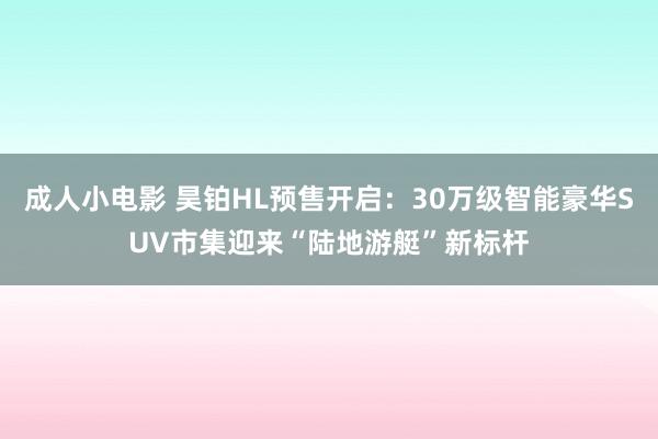 成人小电影 昊铂HL预售开启：30万级智能豪华SUV市集迎来“陆地游艇”新标杆