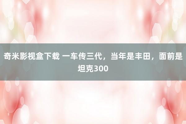 奇米影视盒下载 一车传三代，当年是丰田，面前是坦克300