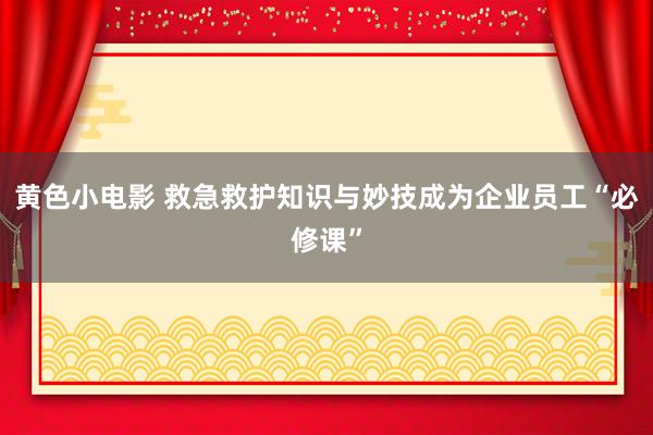 黄色小电影 救急救护知识与妙技成为企业员工“必修课”