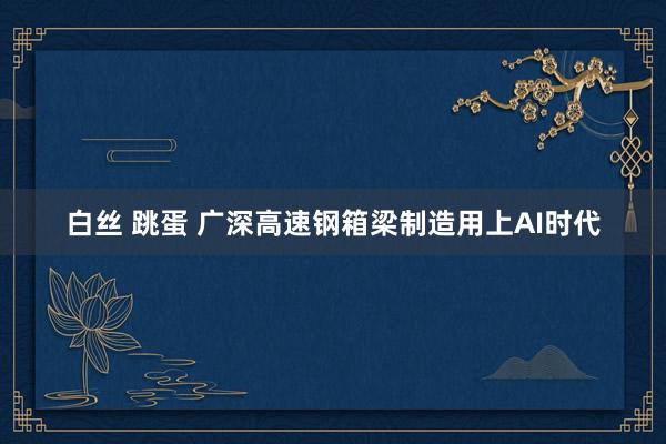 白丝 跳蛋 广深高速钢箱梁制造用上AI时代