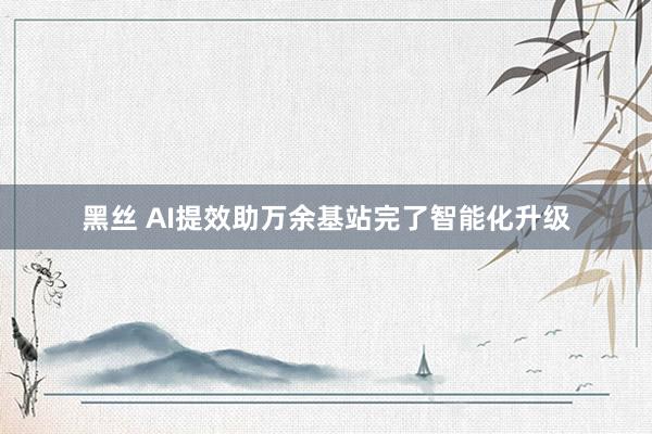 黑丝 AI提效助万余基站完了智能化升级