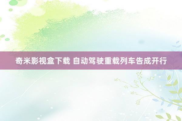 奇米影视盒下载 自动驾驶重载列车告成开行