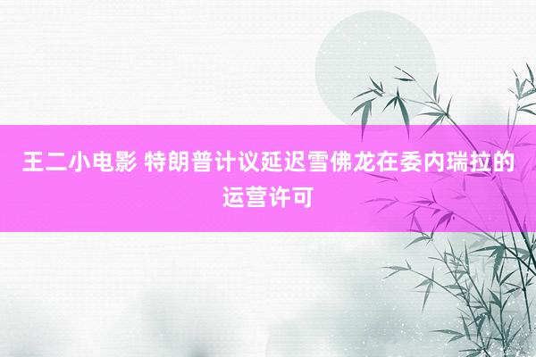 王二小电影 特朗普计议延迟雪佛龙在委内瑞拉的运营许可