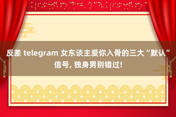 反差 telegram 女东谈主爱你入骨的三大“默认”信号， 独身男别错过!