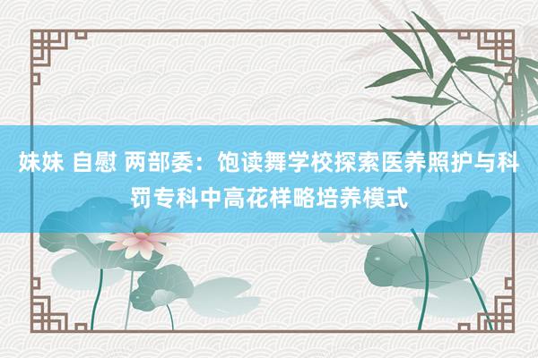 妹妹 自慰 两部委：饱读舞学校探索医养照护与科罚专科中高花样略培养模式