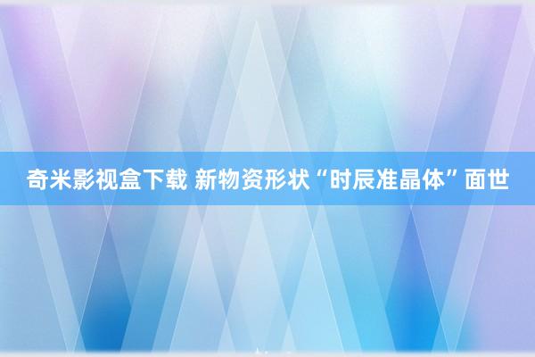 奇米影视盒下载 新物资形状“时辰准晶体”面世