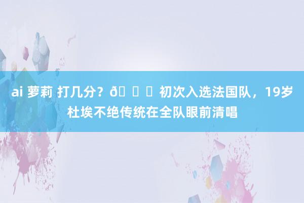 ai 萝莉 打几分？😂初次入选法国队，19岁杜埃不绝传统在全队眼前清唱