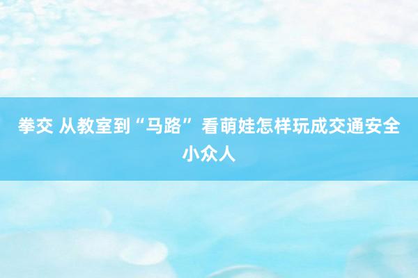 拳交 从教室到“马路” 看萌娃怎样玩成交通安全小众人