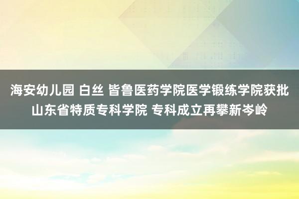 海安幼儿园 白丝 皆鲁医药学院医学锻练学院获批山东省特质专科学院 专科成立再攀新岑岭