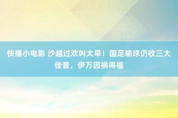 快播小电影 沙越过欢叫太早！国足输球仍收三大佳音，伊万因祸得福