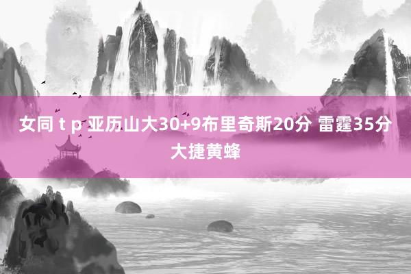 女同 t p 亚历山大30+9布里奇斯20分 雷霆35分大捷黄蜂