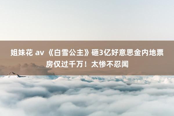 姐妹花 av 《白雪公主》砸3亿好意思金内地票房仅过千万！太惨不忍闻
