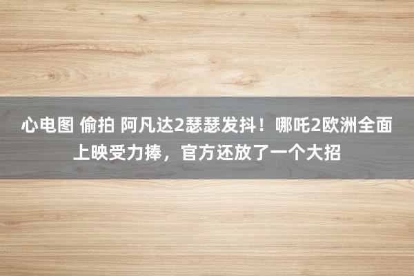 心电图 偷拍 阿凡达2瑟瑟发抖！哪吒2欧洲全面上映受力捧，官方还放了一个大招