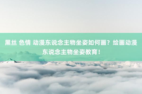 黑丝 色情 动漫东说念主物坐姿如何画？绘画动漫东说念主物坐姿教育！