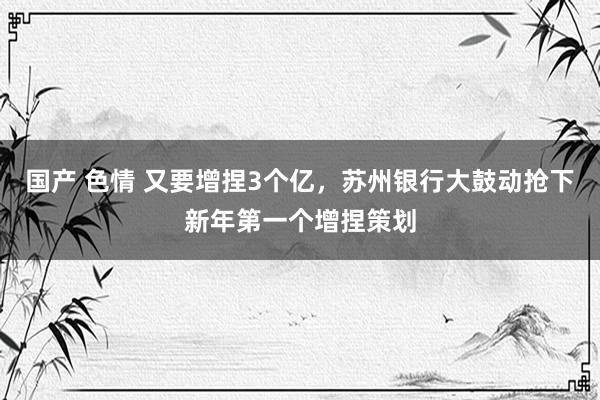 国产 色情 又要增捏3个亿，苏州银行大鼓动抢下新年第一个增捏策划
