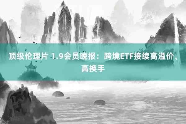 顶级伦理片 1.9会员晚报：跨境ETF接续高溢价、高换手