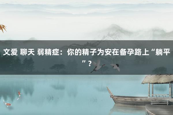 文爱 聊天 弱精症：你的精子为安在备孕路上“躺平”？