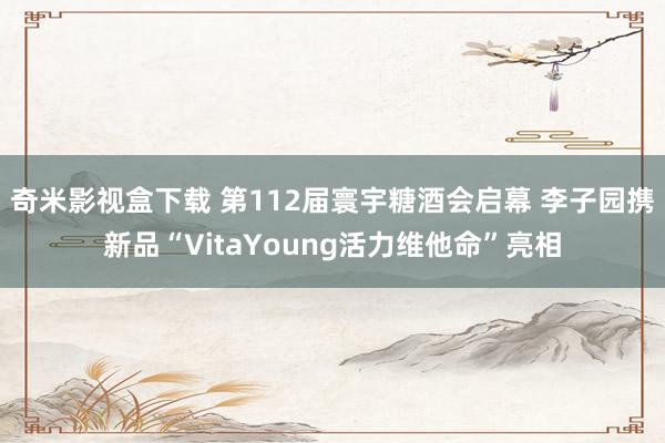 奇米影视盒下载 第112届寰宇糖酒会启幕 李子园携新品“VitaYoung活力维他命”亮相