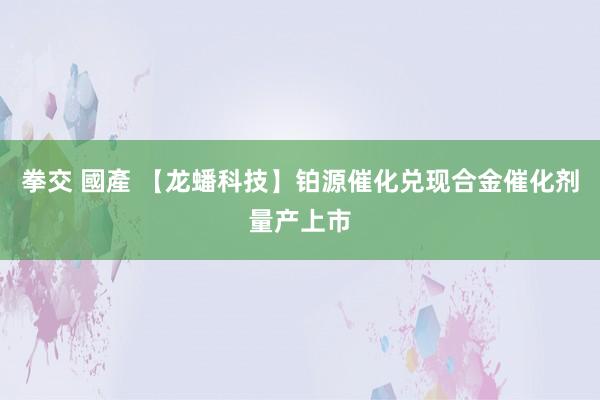 拳交 國產 【龙蟠科技】铂源催化兑现合金催化剂量产上市