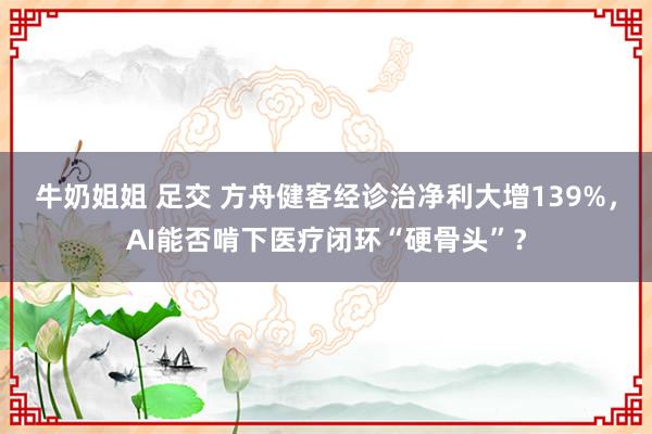 牛奶姐姐 足交 方舟健客经诊治净利大增139%，AI能否啃下医疗闭环“硬骨头”？