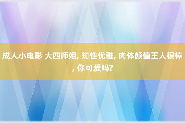 成人小电影 大四师姐， 知性优雅， 肉体颜值王人很棒， 你可爱吗?