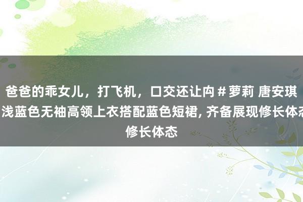 爸爸的乖女儿，打飞机，口交还让禸＃萝莉 唐安琪: 浅蓝色无袖高领上衣搭配蓝色短裙， 齐备展现修长体态