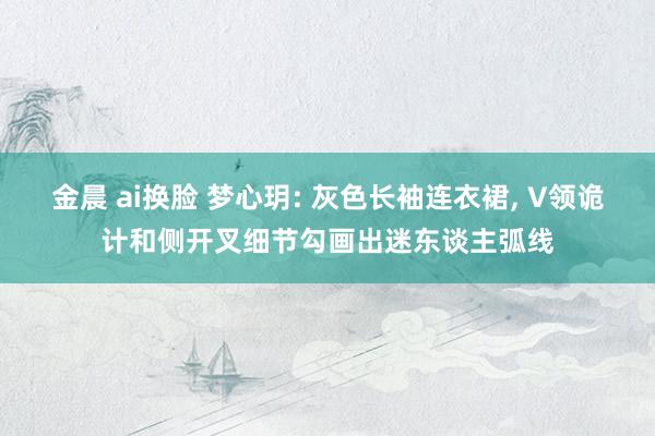 金晨 ai换脸 梦心玥: 灰色长袖连衣裙， V领诡计和侧开叉细节勾画出迷东谈主弧线