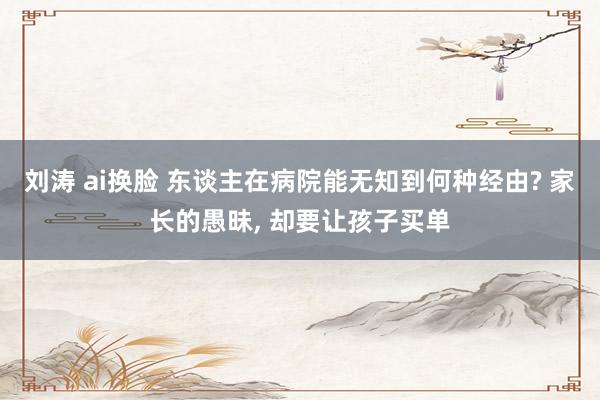 刘涛 ai换脸 东谈主在病院能无知到何种经由? 家长的愚昧， 却要让孩子买单