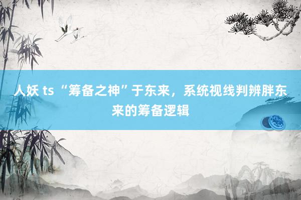 人妖 ts “筹备之神”于东来，系统视线判辨胖东来的筹备逻辑