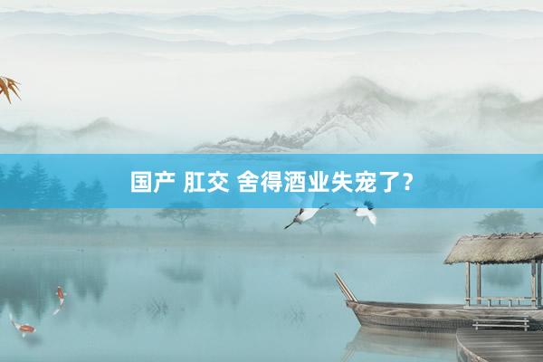 国产 肛交 舍得酒业失宠了？