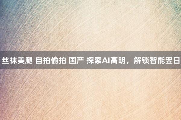 丝袜美腿 自拍偷拍 国产 探索AI高明，解锁智能翌日
