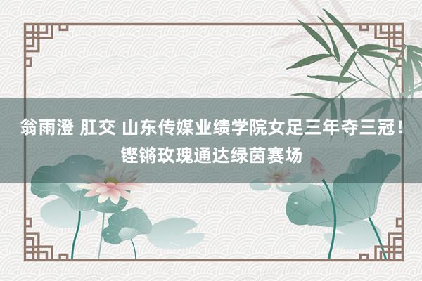 翁雨澄 肛交 山东传媒业绩学院女足三年夺三冠！铿锵玫瑰通达绿茵赛场
