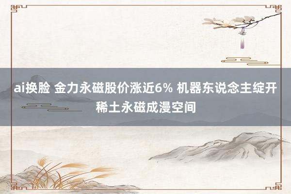 ai换脸 金力永磁股价涨近6% 机器东说念主绽开稀土永磁成漫空间