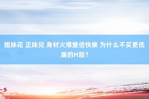 姐妹花 正妹兒 身材火爆雙倍快樂 为什么不买更低廉的H股？