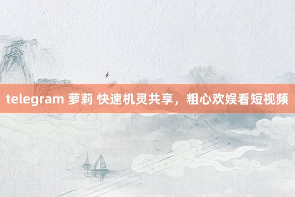 telegram 萝莉 快速机灵共享，粗心欢娱看短视频