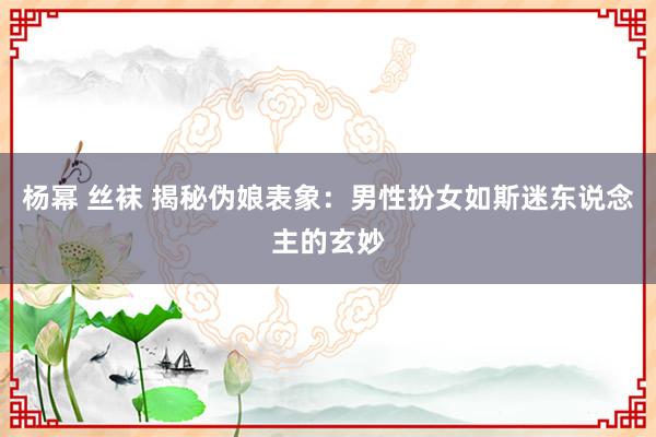 杨幂 丝袜 揭秘伪娘表象：男性扮女如斯迷东说念主的玄妙