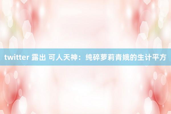 twitter 露出 可人天神：纯碎萝莉青娥的生计平方