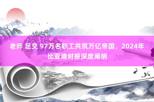 老师 足交 97万名职工共筑万亿帝国，2024年比亚迪财报深度阐明