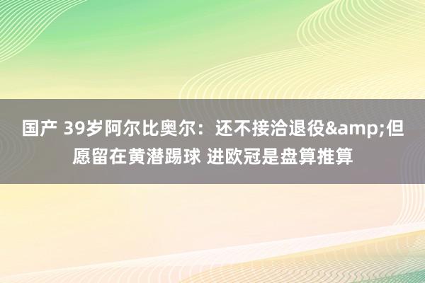 国产 39岁阿尔比奥尔：还不接洽退役&但愿留在黄潜踢球 进欧冠是盘算推算