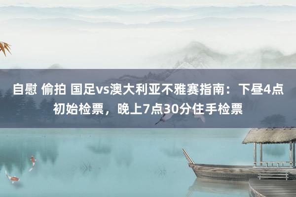 自慰 偷拍 国足vs澳大利亚不雅赛指南：下昼4点初始检票，晚上7点30分住手检票